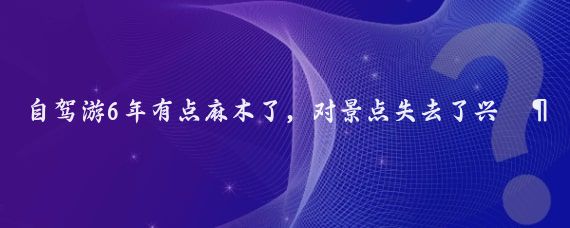 自驾游6年有点麻木了,对景点失去了兴趣,觉得哪都一样,古镇,古城,寺庙