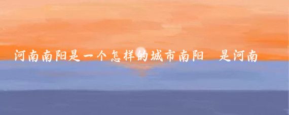 河南南阳是一个怎样的城市南阳是河南省的一个重要城市,具有丰富的历史文化、自