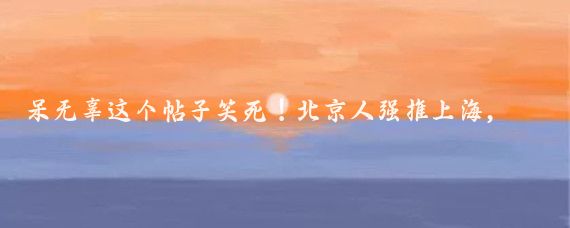 呆无辜这个帖子笑死!北京人强推上海,上海人强推北京!