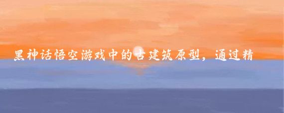 黑神话悟空游戏中的古建筑原型,通过精心设计和高度还原