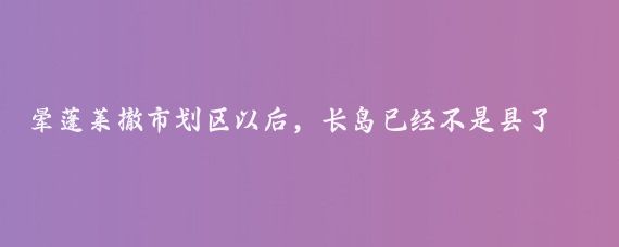 晕蓬莱撤市划区以后,长岛已经不是县了,叫长岛综合试验区,简称长岛综试区