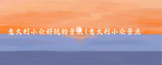 意大利小众好玩的景点(意大利小众景点你去过几个?)